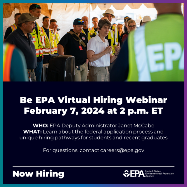 Graphic with text that says, "Be EPA Virtual Hiring Webinar. February 7, 2024 at 2 PM ET. Who: EPA Deputy Administrator Janet McCabe. What: Learn about the federal application process and unique hiring pathways for students and recent graduates. For questions, contact careers@epa.gov"