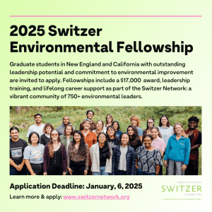 Light green background with black text that reads: 2025 Switzer Environmental Fellowship. Graduate students in New England with outstanding leadership potential and commitment to environmental improvement are invited to apply. Fellowships include a $17,000 award, leadership training, and lifelong career support as part of the Switzer Network, a vibrant community of 750+ environmental leaders. Application Deadline: January 6, 2025. Learn more and apply at www.SwitzerNetwork.org